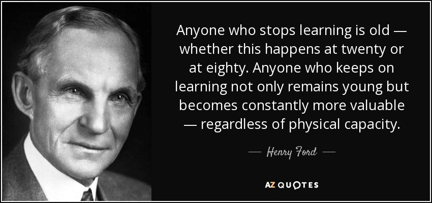Anyone who stops learning is old — whether this happens at twenty or at eighty. Anyone who keeps on learning not only remains young but becomes constantly more valuable — regardless of physical capacity. - Henry Ford