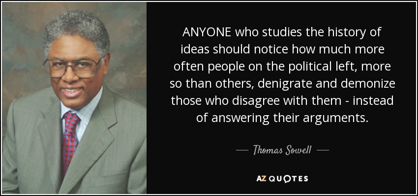 ANYONE who studies the history of ideas should notice how much more often people on the political left, more so than others, denigrate and demonize those who disagree with them - instead of answering their arguments. - Thomas Sowell
