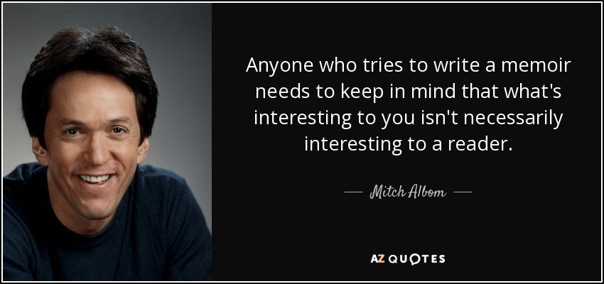 Anyone who tries to write a memoir needs to keep in mind that what's interesting to you isn't necessarily interesting to a reader. - Mitch Albom