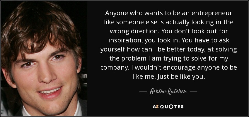 Anyone who wants to be an entrepreneur like someone else is actually looking in the wrong direction. You don't look out for inspiration, you look in. You have to ask yourself how can I be better today, at solving the problem I am trying to solve for my company. I wouldn't encourage anyone to be like me. Just be like you. - Ashton Kutcher