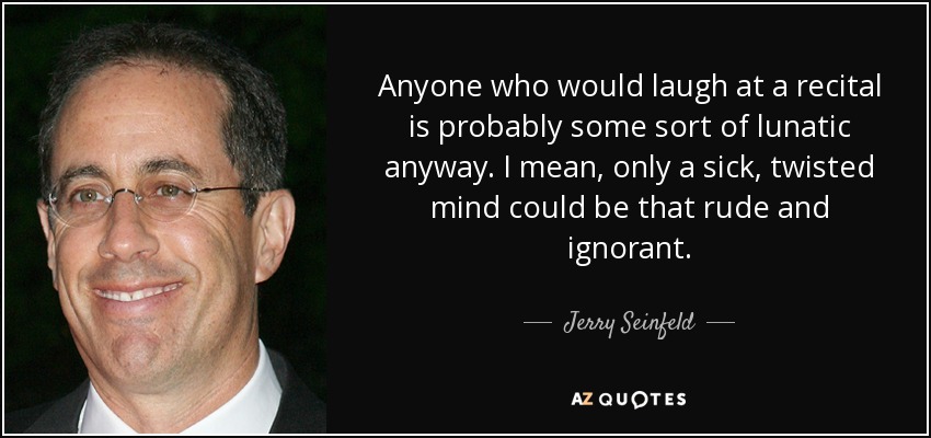Anyone who would laugh at a recital is probably some sort of lunatic anyway. I mean, only a sick, twisted mind could be that rude and ignorant. - Jerry Seinfeld