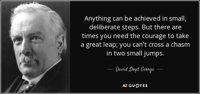Anything can be achieved in small, deliberate steps. But there are times you need the courage to take a great leap; you can't cross a chasm in two small jumps. - David Lloyd George