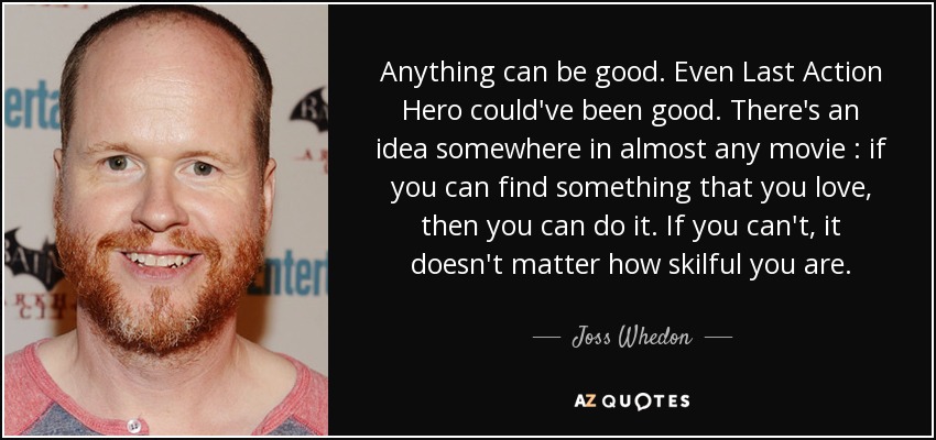 Anything can be good. Even Last Action Hero could've been good. There's an idea somewhere in almost any movie : if you can find something that you love, then you can do it. If you can't, it doesn't matter how skilful you are. - Joss Whedon