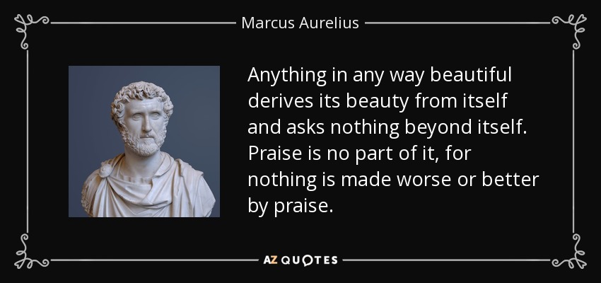Anything in any way beautiful derives its beauty from itself and asks nothing beyond itself. Praise is no part of it, for nothing is made worse or better by praise. - Marcus Aurelius