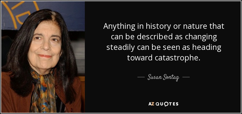 Anything in history or nature that can be described as changing steadily can be seen as heading toward catastrophe. - Susan Sontag