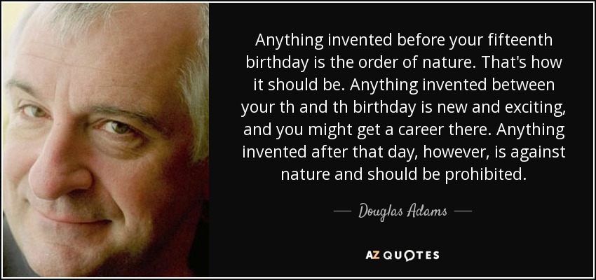 Anything invented before your fifteenth birthday is the order of nature. That's how it should be. Anything invented between your th and th birthday is new and exciting, and you might get a career there. Anything invented after that day, however, is against nature and should be prohibited. - Douglas Adams