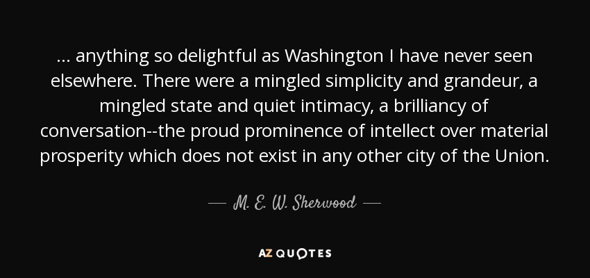 ... anything so delightful as Washington I have never seen elsewhere. There were a mingled simplicity and grandeur, a mingled state and quiet intimacy, a brilliancy of conversation--the proud prominence of intellect over material prosperity which does not exist in any other city of the Union. - M. E. W. Sherwood