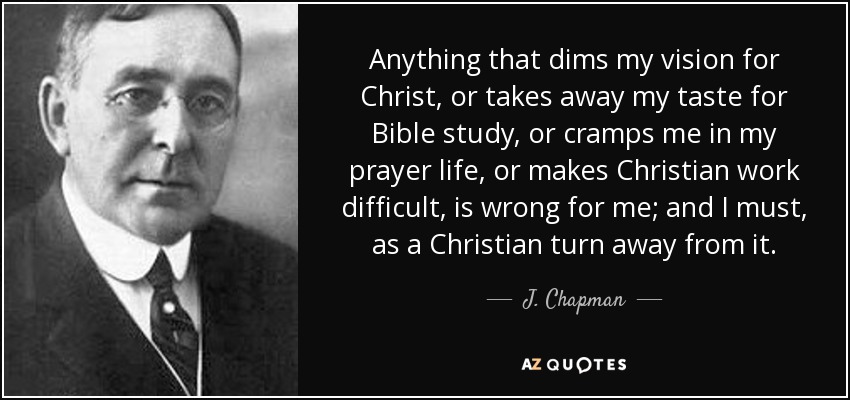 Anything that dims my vision for Christ, or takes away my taste for Bible study, or cramps me in my prayer life, or makes Christian work difficult, is wrong for me; and I must, as a Christian turn away from it. - J. Chapman