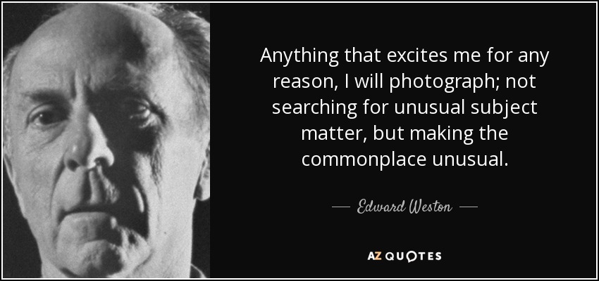 Anything that excites me for any reason, I will photograph; not searching for unusual subject matter, but making the commonplace unusual. - Edward Weston