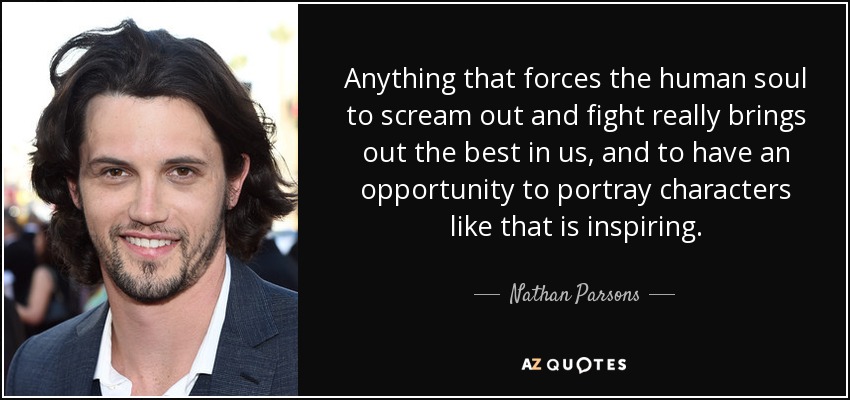 Anything that forces the human soul to scream out and fight really brings out the best in us, and to have an opportunity to portray characters like that is inspiring. - Nathan Parsons