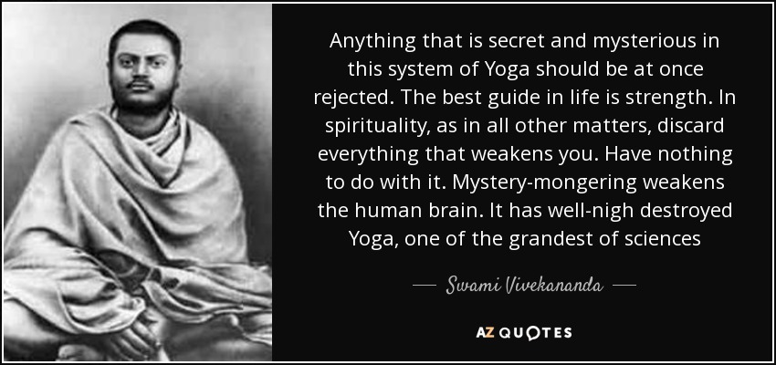 Anything that is secret and mysterious in this system of Yoga should be at once rejected. The best guide in life is strength. In spirituality, as in all other matters, discard everything that weakens you. Have nothing to do with it. Mystery-mongering weakens the human brain. It has well-nigh destroyed Yoga, one of the grandest of sciences - Swami Vivekananda