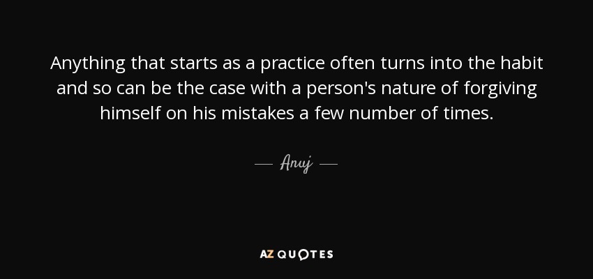 Anything that starts as a practice often turns into the habit and so can be the case with a person's nature of forgiving himself on his mistakes a few number of times. - Anuj