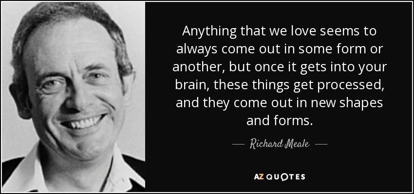 Anything that we love seems to always come out in some form or another, but once it gets into your brain, these things get processed, and they come out in new shapes and forms. - Richard Meale