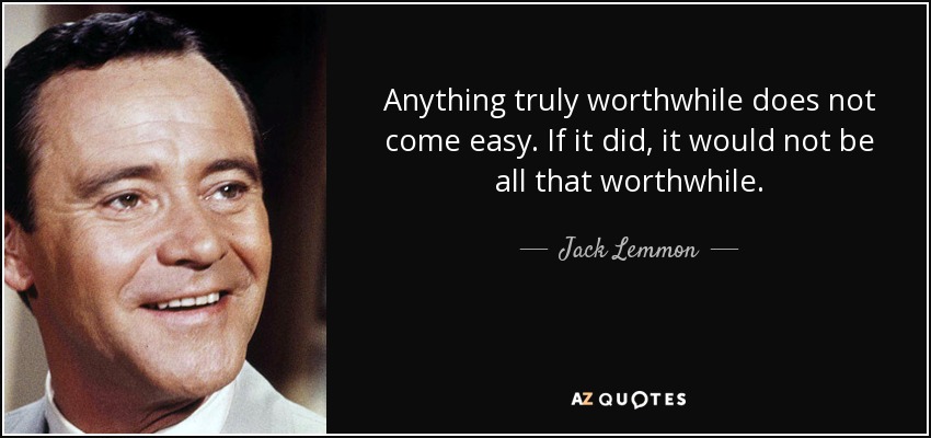 Anything truly worthwhile does not come easy. If it did, it would not be all that worthwhile. - Jack Lemmon