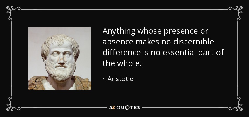 Anything whose presence or absence makes no discernible difference is no essential part of the whole. - Aristotle