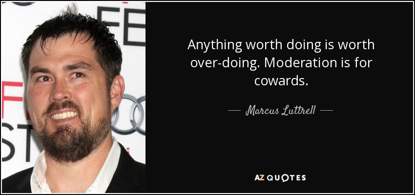 Anything worth doing is worth over-doing. Moderation is for cowards. - Marcus Luttrell