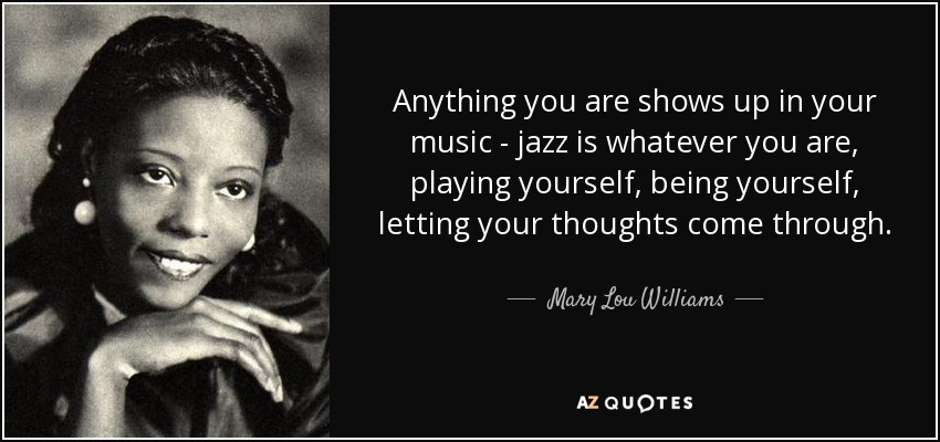 Anything you are shows up in your music - jazz is whatever you are, playing yourself, being yourself, letting your thoughts come through. - Mary Lou Williams