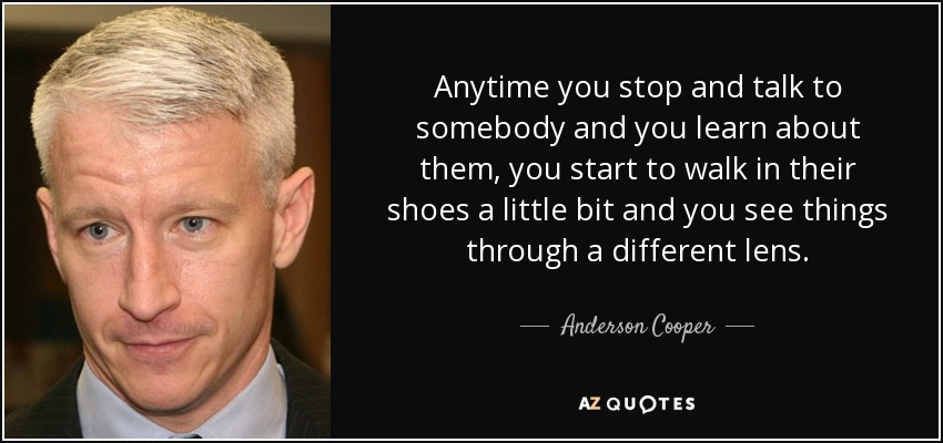 Anytime you stop and talk to somebody and you learn about them, you start to walk in their shoes a little bit and you see things through a different lens. - Anderson Cooper