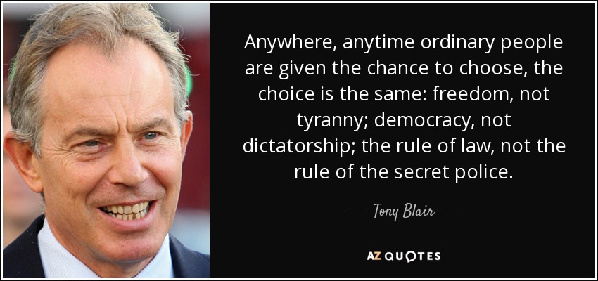 Anywhere, anytime ordinary people are given the chance to choose, the choice is the same: freedom, not tyranny; democracy, not dictatorship; the rule of law, not the rule of the secret police. - Tony Blair