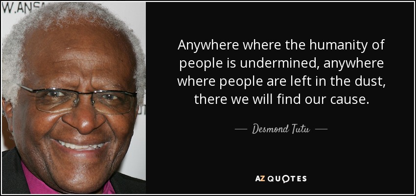 Anywhere where the humanity of people is undermined, anywhere where people are left in the dust, there we will find our cause. - Desmond Tutu