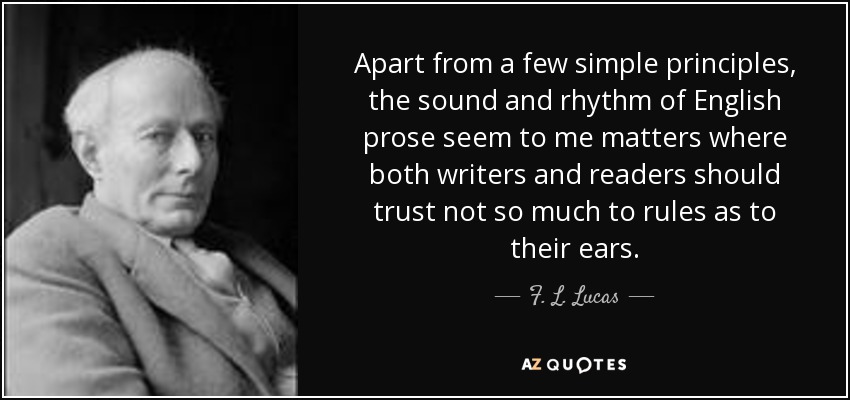 Apart from a few simple principles, the sound and rhythm of English prose seem to me matters where both writers and readers should trust not so much to rules as to their ears. - F. L. Lucas