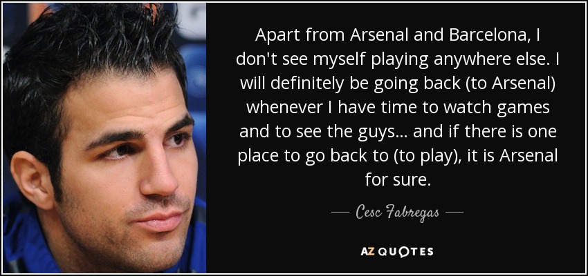 Apart from Arsenal and Barcelona, I don't see myself playing anywhere else. I will definitely be going back (to Arsenal) whenever I have time to watch games and to see the guys… and if there is one place to go back to (to play), it is Arsenal for sure. - Cesc Fabregas