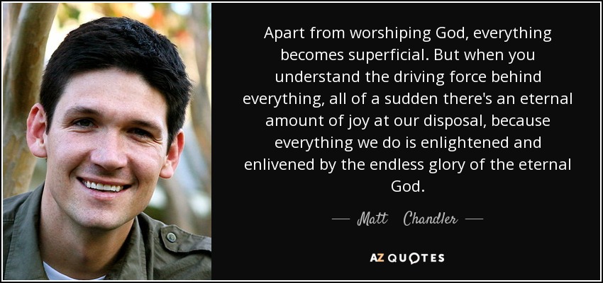 Apart from worshiping God, everything becomes superficial. But when you understand the driving force behind everything, all of a sudden there's an eternal amount of joy at our disposal, because everything we do is enlightened and enlivened by the endless glory of the eternal God. - Matt    Chandler