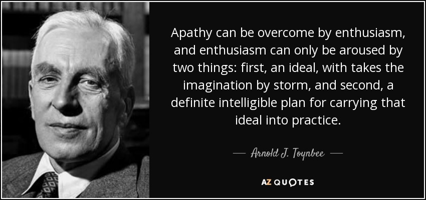 Apathy can be overcome by enthusiasm, and enthusiasm can only be aroused by two things: first, an ideal, with takes the imagination by storm, and second, a definite intelligible plan for carrying that ideal into practice. - Arnold J. Toynbee