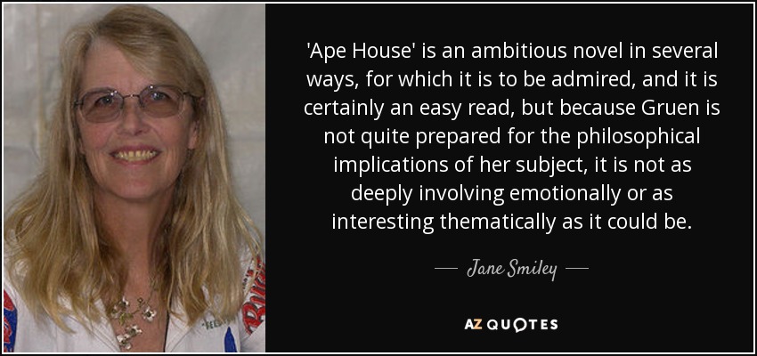 'Ape House' is an ambitious novel in several ways, for which it is to be admired, and it is certainly an easy read, but because Gruen is not quite prepared for the philosophical implications of her subject, it is not as deeply involving emotionally or as interesting thematically as it could be. - Jane Smiley