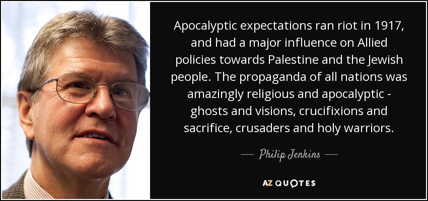 Apocalyptic expectations ran riot in 1917, and had a major influence on Allied policies towards Palestine and the Jewish people. The propaganda of all nations was amazingly religious and apocalyptic - ghosts and visions, crucifixions and sacrifice, crusaders and holy warriors. - Philip Jenkins