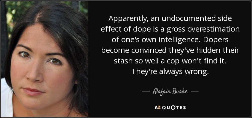 Apparently, an undocumented side effect of dope is a gross overestimation of one's own intelligence. Dopers become convinced they've hidden their stash so well a cop won't find it. They're always wrong. - Alafair Burke