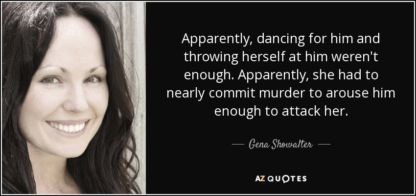Apparently, dancing for him and throwing herself at him weren't enough. Apparently, she had to nearly commit murder to arouse him enough to attack her. - Gena Showalter