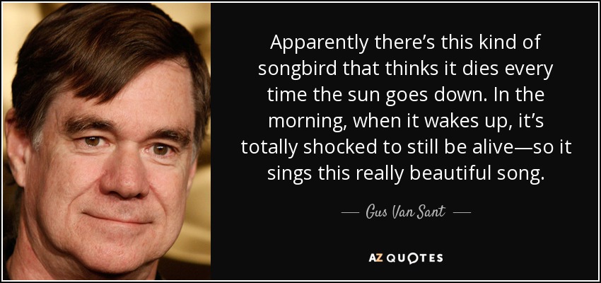 Apparently there’s this kind of songbird that thinks it dies every time the sun goes down. In the morning, when it wakes up, it’s totally shocked to still be alive—so it sings this really beautiful song. - Gus Van Sant