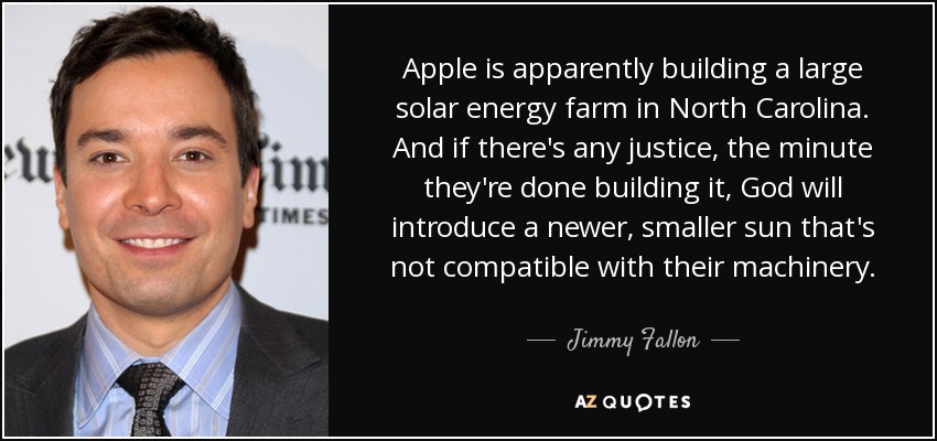 Apple is apparently building a large solar energy farm in North Carolina. And if there's any justice, the minute they're done building it, God will introduce a newer, smaller sun that's not compatible with their machinery. - Jimmy Fallon