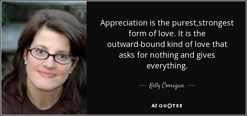 Appreciation is the purest,strongest form of love. It is the outward-bound kind of love that asks for nothing and gives everything. - Kelly Corrigan