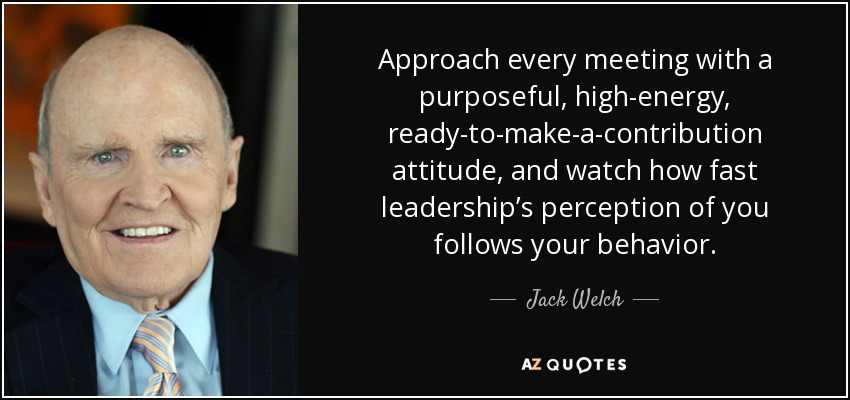 Approach every meeting with a purposeful, high-energy, ready-to-make-a-contribution attitude, and watch how fast leadership’s perception of you follows your behavior. - Jack Welch