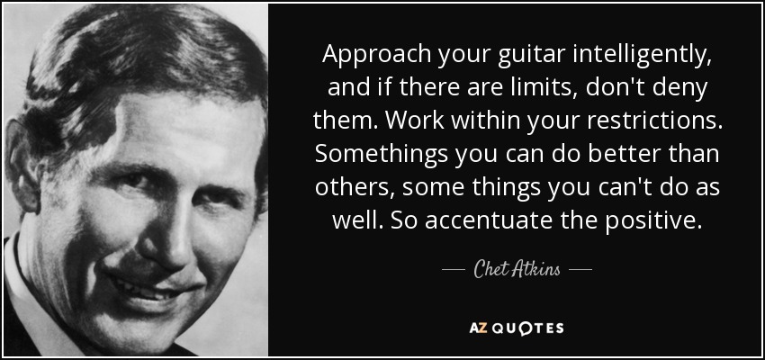 Approach your guitar intelligently, and if there are limits, don't deny them. Work within your restrictions. Somethings you can do better than others, some things you can't do as well. So accentuate the positive. - Chet Atkins