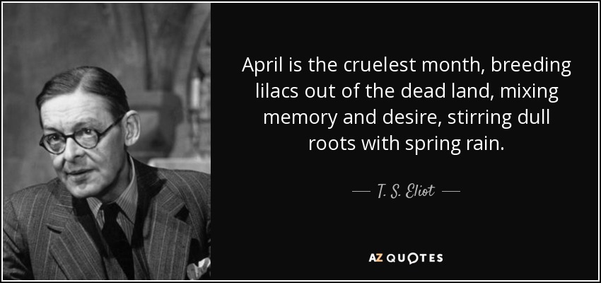 April is the cruelest month, breeding lilacs out of the dead land, mixing memory and desire, stirring dull roots with spring rain. - T. S. Eliot