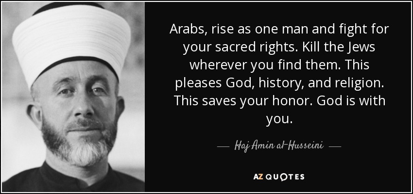 Arabs, rise as one man and fight for your sacred rights. Kill the Jews wherever you find them. This pleases God, history, and religion. This saves your honor. God is with you. - Haj Amin al-Husseini