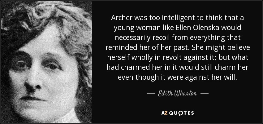 Archer was too intelligent to think that a young woman like Ellen Olenska would necessarily recoil from everything that reminded her of her past. She might believe herself wholly in revolt against it; but what had charmed her in it would still charm her even though it were against her will. - Edith Wharton