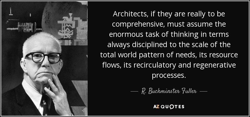 Architects, if they are really to be comprehensive, must assume the enormous task of thinking in terms always disciplined to the scale of the total world pattern of needs, its resource flows, its recirculatory and regenerative processes. - R. Buckminster Fuller
