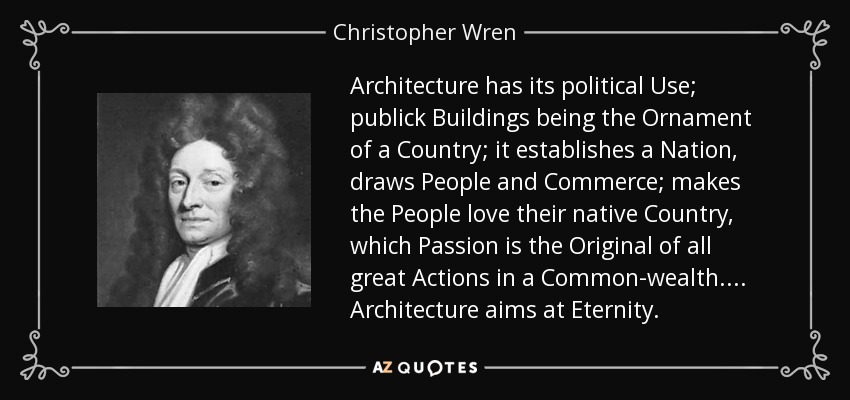 Architecture has its political Use; publick Buildings being the Ornament of a Country; it establishes a Nation, draws People and Commerce; makes the People love their native Country, which Passion is the Original of all great Actions in a Common-wealth.... Architecture aims at Eternity. - Christopher Wren
