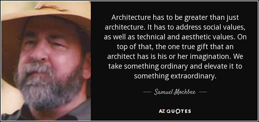 Architecture has to be greater than just architecture. It has to address social values, as well as technical and aesthetic values. On top of that, the one true gift that an architect has is his or her imagination. We take something ordinary and elevate it to something extraordinary. - Samuel Mockbee