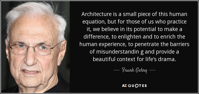 Architecture is a small piece of this human equation, but for those of us who practice it, we believe in its potential to make a difference, to enlighten and to enrich the human experience, to penetrate the barriers of misunderstandin g and provide a beautiful context for life's drama. - Frank Gehry