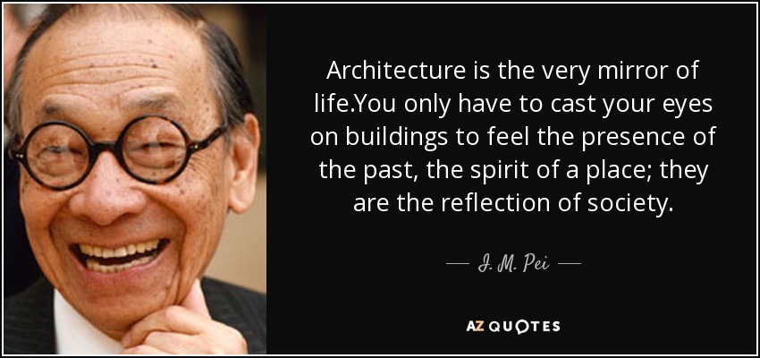 Architecture is the very mirror of life.You only have to cast your eyes on buildings to feel the presence of the past, the spirit of a place; they are the reflection of society. - I. M. Pei