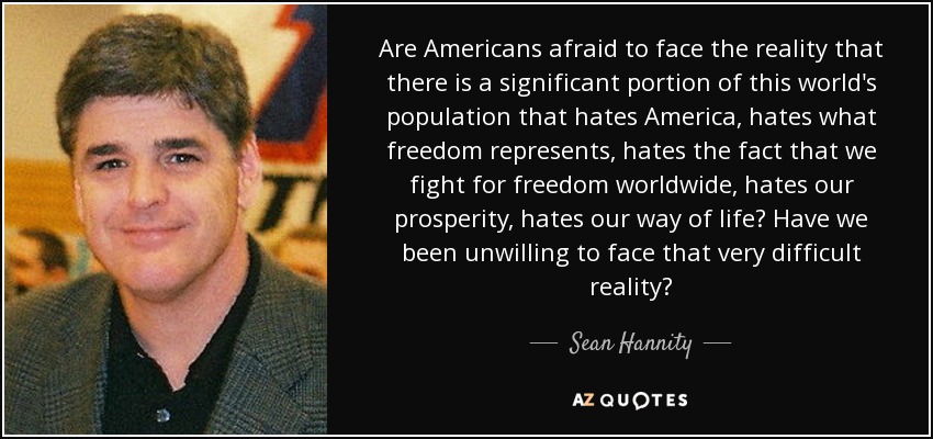 Are Americans afraid to face the reality that there is a significant portion of this world's population that hates America, hates what freedom represents, hates the fact that we fight for freedom worldwide, hates our prosperity, hates our way of life? Have we been unwilling to face that very difficult reality? - Sean Hannity