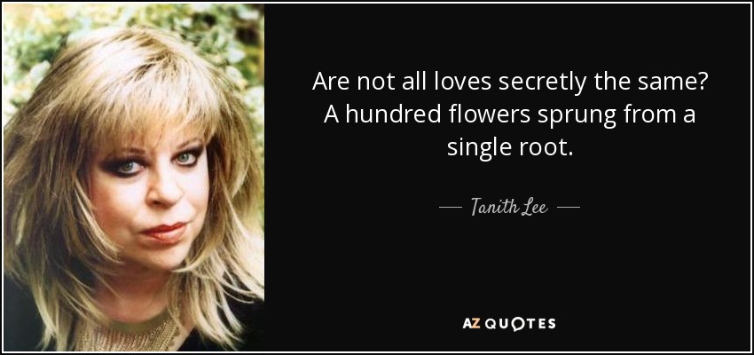 Are not all loves secretly the same? A hundred flowers sprung from a single root. - Tanith Lee