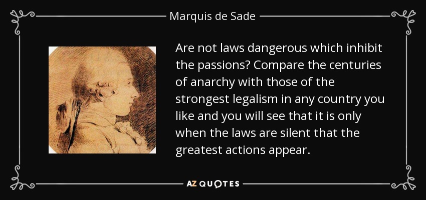 Are not laws dangerous which inhibit the passions? Compare the centuries of anarchy with those of the strongest legalism in any country you like and you will see that it is only when the laws are silent that the greatest actions appear. - Marquis de Sade
