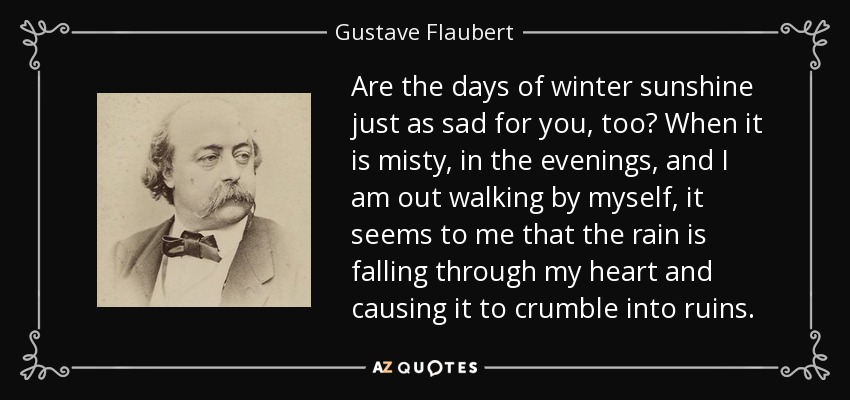 Are the days of winter sunshine just as sad for you, too? When it is misty, in the evenings, and I am out walking by myself, it seems to me that the rain is falling through my heart and causing it to crumble into ruins. - Gustave Flaubert