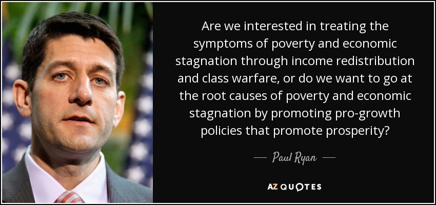 Are we interested in treating the symptoms of poverty and economic stagnation through income redistribution and class warfare, or do we want to go at the root causes of poverty and economic stagnation by promoting pro-growth policies that promote prosperity? - Paul Ryan
